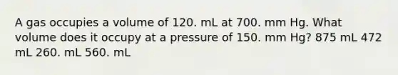 A gas occupies a volume of 120. mL at 700. mm Hg. What volume does it occupy at a pressure of 150. mm Hg? 875 mL 472 mL 260. mL 560. mL