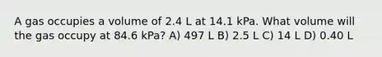 A gas occupies a volume of 2.4 L at 14.1 kPa. What volume will the gas occupy at 84.6 kPa? A) 497 L B) 2.5 L C) 14 L D) 0.40 L