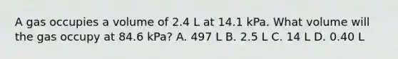 A gas occupies a volume of 2.4 L at 14.1 kPa. What volume will the gas occupy at 84.6 kPa? A. 497 L B. 2.5 L C. 14 L D. 0.40 L