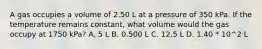 A gas occupies a volume of 2.50 L at a pressure of 350 kPa. If the temperature remains constant, what volume would the gas occupy at 1750 kPa? A. 5 L B. 0.500 L C. 12.5 L D. 1.40 * 10^2 L