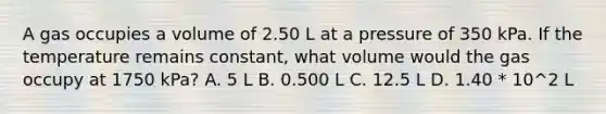 A gas occupies a volume of 2.50 L at a pressure of 350 kPa. If the temperature remains constant, what volume would the gas occupy at 1750 kPa? A. 5 L B. 0.500 L C. 12.5 L D. 1.40 * 10^2 L