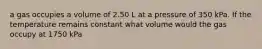 a gas occupies a volume of 2.50 L at a pressure of 350 kPa. If the temperature remains constant what volume would the gas occupy at 1750 kPa