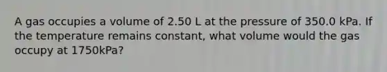 A gas occupies a volume of 2.50 L at the pressure of 350.0 kPa. If the temperature remains constant, what volume would the gas occupy at 1750kPa?