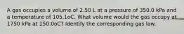 A gas occupies a volume of 2.50 L at a pressure of 350.0 kPa and a temperature of 105.1oC. What volume would the gas occupy at 1750 kPa at 150.0oC? Identify the corresponding gas law.