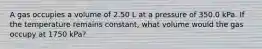 A gas occupies a volume of 2.50 L at a pressure of 350.0 kPa. If the temperature remains constant, what volume would the gas occupy at 1750 kPa?