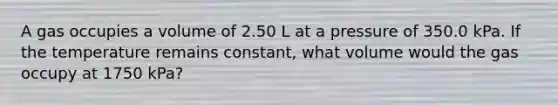 A gas occupies a volume of 2.50 L at a pressure of 350.0 kPa. If the temperature remains constant, what volume would the gas occupy at 1750 kPa?