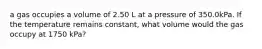 a gas occupies a volume of 2.50 L at a pressure of 350.0kPa. If the temperature remains constant, what volume would the gas occupy at 1750 kPa?