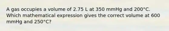 A gas occupies a volume of 2.75 L at 350 mmHg and 200°C. Which mathematical expression gives the correct volume at 600 mmHg and 250°C?