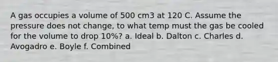 A gas occupies a volume of 500 cm3 at 120 C. Assume the pressure does not change, to what temp must the gas be cooled for the volume to drop 10%? a. Ideal b. Dalton c. Charles d. Avogadro e. Boyle f. Combined