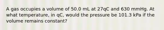 A gas occupies a volume of 50.0 mL at 27qC and 630 mmHg. At what temperature, in qC, would the pressure be 101.3 kPa if the volume remains constant?