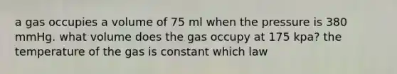 a gas occupies a volume of 75 ml when the pressure is 380 mmHg. what volume does the gas occupy at 175 kpa? the temperature of the gas is constant which law