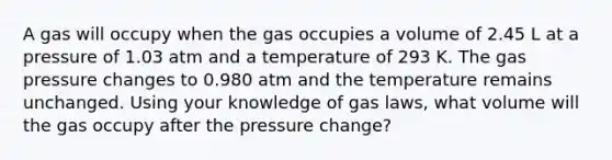 A gas will occupy when the gas occupies a volume of 2.45 L at a pressure of 1.03 atm and a temperature of 293 K. The gas pressure changes to 0.980 atm and the temperature remains unchanged. Using your knowledge of gas laws, what volume will the gas occupy after the pressure change?