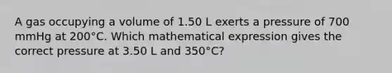 A gas occupying a volume of 1.50 L exerts a pressure of 700 mmHg at 200°C. Which mathematical expression gives the correct pressure at 3.50 L and 350°C?