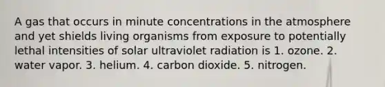 A gas that occurs in minute concentrations in the atmosphere and yet shields living organisms from exposure to potentially lethal intensities of solar ultraviolet radiation is 1. ozone. 2. water vapor. 3. helium. 4. carbon dioxide. 5. nitrogen.