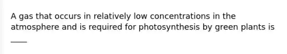 A gas that occurs in relatively low concentrations in the atmosphere and is required for photosynthesis by green plants is ____