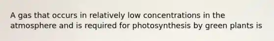 A gas that occurs in relatively low concentrations in the atmosphere and is required for photosynthesis by green plants is