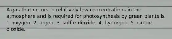 A gas that occurs in relatively low concentrations in the atmosphere and is required for photosynthesis by green plants is 1. oxygen. 2. argon. 3. sulfur dioxide. 4. hydrogen. 5. carbon dioxide.