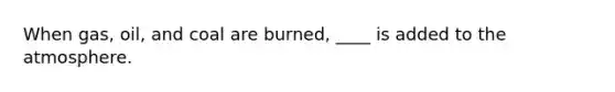 When gas, oil, and coal are burned, ____ is added to the atmosphere.