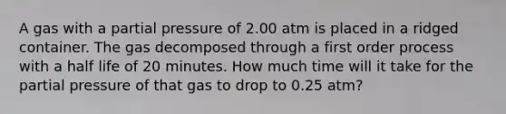 A gas with a partial pressure of 2.00 atm is placed in a ridged container. The gas decomposed through a first order process with a half life of 20 minutes. How much time will it take for the partial pressure of that gas to drop to 0.25 atm?