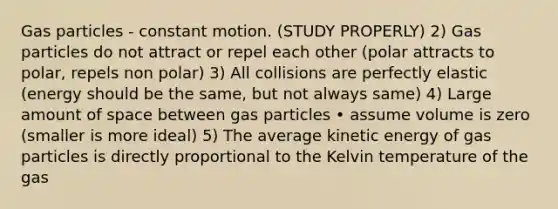 Gas particles - constant motion. (STUDY PROPERLY) 2) Gas particles do not attract or repel each other (polar attracts to polar, repels non polar) 3) All collisions are perfectly elastic (energy should be the same, but not always same) 4) Large amount of space between gas particles • assume volume is zero (smaller is more ideal) 5) The average kinetic energy of gas particles is directly proportional to the Kelvin temperature of the gas
