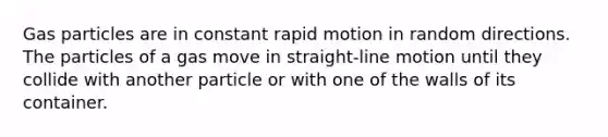 Gas particles are in constant rapid motion in random directions. The particles of a gas move in straight-line motion until they collide with another particle or with one of the walls of its container.