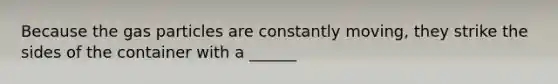 Because the gas particles are constantly moving, they strike the sides of the container with a ______