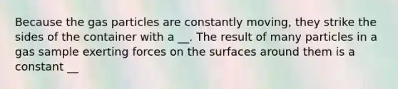 Because the gas particles are constantly moving, they strike the sides of the container with a __. The result of many particles in a gas sample exerting forces on the surfaces around them is a constant __