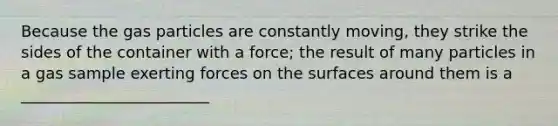 Because the gas particles are constantly moving, they strike the sides of the container with a force; the result of many particles in a gas sample exerting forces on the surfaces around them is a ________________________