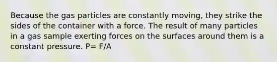 Because the gas particles are constantly moving, they strike the sides of the container with a force. The result of many particles in a gas sample exerting forces on the surfaces around them is a constant pressure. P= F/A