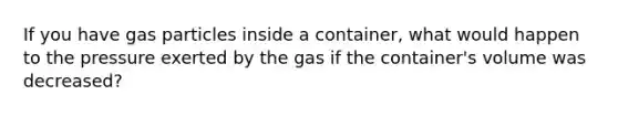 If you have gas particles inside a container, what would happen to the pressure exerted by the gas if the container's volume was decreased?