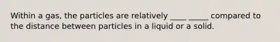 Within a gas, the particles are relatively ____ _____ compared to the distance between particles in a liquid or a solid.