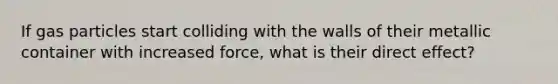 If gas particles start colliding with the walls of their metallic container with increased force, what is their direct effect?