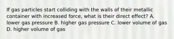 If gas particles start colliding with the walls of their metallic container with increased force, what is their direct effect? A. lower gas pressure B. higher gas pressure C. lower volume of gas D. higher volume of gas