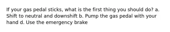 If your gas pedal sticks, what is the first thing you should do? a. Shift to neutral and downshift b. Pump the gas pedal with your hand d. Use the emergency brake