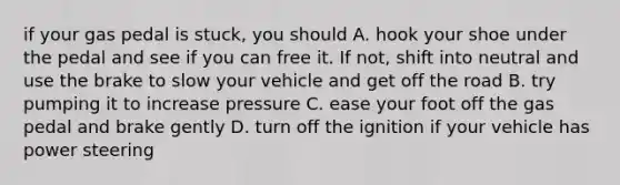 if your gas pedal is stuck, you should A. hook your shoe under the pedal and see if you can free it. If not, shift into neutral and use the brake to slow your vehicle and get off the road B. try pumping it to increase pressure C. ease your foot off the gas pedal and brake gently D. turn off the ignition if your vehicle has power steering