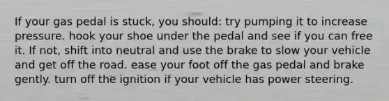 If your gas pedal is stuck, you should: try pumping it to increase pressure. hook your shoe under the pedal and see if you can free it. If not, shift into neutral and use the brake to slow your vehicle and get off the road. ease your foot off the gas pedal and brake gently. turn off the ignition if your vehicle has power steering.