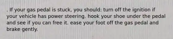 . If your gas pedal is stuck, you should: turn off the ignition if your vehicle has power steering. hook your shoe under the pedal and see if you can free it. ease your foot off the gas pedal and brake gently.