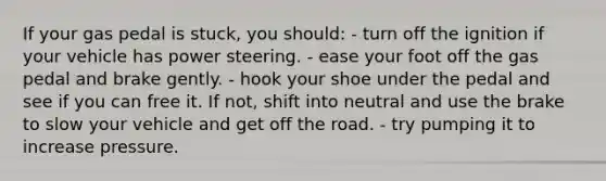 If your gas pedal is stuck, you should: - turn off the ignition if your vehicle has power steering. - ease your foot off the gas pedal and brake gently. - hook your shoe under the pedal and see if you can free it. If not, shift into neutral and use the brake to slow your vehicle and get off the road. - try pumping it to increase pressure.