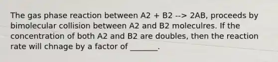 The gas phase reaction between A2 + B2 --> 2AB, proceeds by bimolecular collision between A2 and B2 moleculres. If the concentration of both A2 and B2 are doubles, then the reaction rate will chnage by a factor of _______.