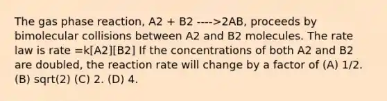 The gas phase reaction, A2 + B2 ---->2AB, proceeds by bimolecular collisions between A2 and B2 molecules. The rate law is rate =k[A2][B2] If the concentrations of both A2 and B2 are doubled, the reaction rate will change by a factor of (A) 1/2. (B) sqrt(2) (C) 2. (D) 4.