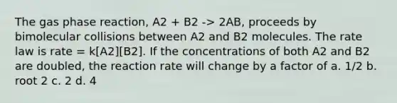 The gas phase reaction, A2 + B2 -> 2AB, proceeds by bimolecular collisions between A2 and B2 molecules. The rate law is rate = k[A2][B2]. If the concentrations of both A2 and B2 are doubled, the reaction rate will change by a factor of a. 1/2 b. root 2 c. 2 d. 4