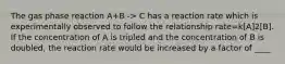 The gas phase reaction A+B -> C has a reaction rate which is experimentally observed to follow the relationship rate=k[A]2[B]. If the concentration of A is tripled and the concentration of B is doubled, the reaction rate would be increased by a factor of ____