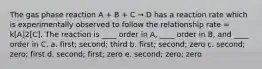 The gas phase reaction A + B + C → D has a reaction rate which is experimentally observed to follow the relationship rate = k[A]2[C]. The reaction is ____ order in A, ____ order in B, and ____ order in C. a. first; second; third b. first; second; zero c. second; zero; first d. second; first; zero e. second; zero; zero