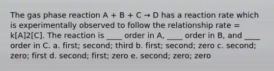 The gas phase reaction A + B + C → D has a reaction rate which is experimentally observed to follow the relationship rate = k[A]2[C]. The reaction is ____ order in A, ____ order in B, and ____ order in C. a. first; second; third b. first; second; zero c. second; zero; first d. second; first; zero e. second; zero; zero