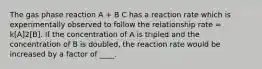 The gas phase reaction A + B C has a reaction rate which is experimentally observed to follow the relationship rate = k[A]2[B]. If the concentration of A is tripled and the concentration of B is doubled, the reaction rate would be increased by a factor of ____.