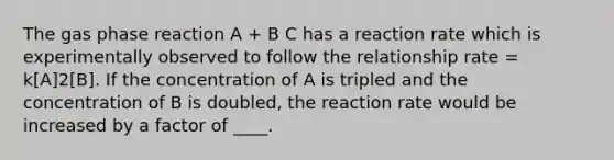 The gas phase reaction A + B C has a reaction rate which is experimentally observed to follow the relationship rate = k[A]2[B]. If the concentration of A is tripled and the concentration of B is doubled, the reaction rate would be increased by a factor of ____.