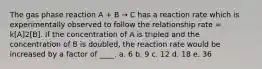 The gas phase reaction A + B → C has a reaction rate which is experimentally observed to follow the relationship rate = k[A]2[B]. If the concentration of A is tripled and the concentration of B is doubled, the reaction rate would be increased by a factor of ____. a. 6 b. 9 c. 12 d. 18 e. 36