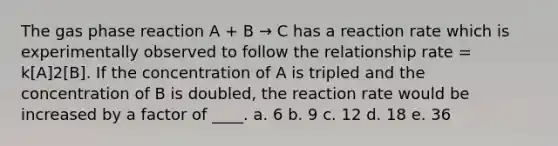 The gas phase reaction A + B → C has a reaction rate which is experimentally observed to follow the relationship rate = k[A]2[B]. If the concentration of A is tripled and the concentration of B is doubled, the reaction rate would be increased by a factor of ____. a. 6 b. 9 c. 12 d. 18 e. 36