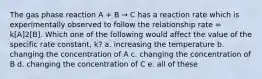 The gas phase reaction A + B → C has a reaction rate which is experimentally observed to follow the relationship rate = k[A]2[B]. Which one of the following would affect the value of the specific rate constant, k? a. increasing the temperature b. changing the concentration of A c. changing the concentration of B d. changing the concentration of C e. all of these