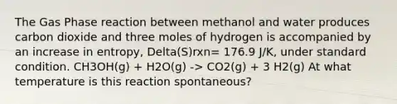 The Gas Phase reaction between methanol and water produces carbon dioxide and three moles of hydrogen is accompanied by an increase in entropy, Delta(S)rxn= 176.9 J/K, under standard condition. CH3OH(g) + H2O(g) -> CO2(g) + 3 H2(g) At what temperature is this reaction spontaneous?